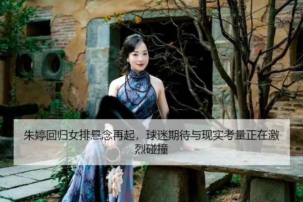 朱婷回归女排悬念再起，球迷期待与现实考量正在激烈碰撞